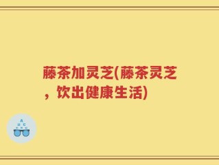藤茶加灵芝(藤茶灵芝，饮出健康生活)
