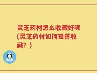 灵芝药材怎么收藏好呢(灵芝药材如何妥善收藏？)