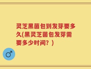 灵芝黑菌包到发芽要多久(黑灵芝菌包发芽需要多少时间？)