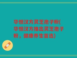 华怛汉方灵芝孢子粉(华怛汉方推出灵芝孢子粉，健康养生首选)