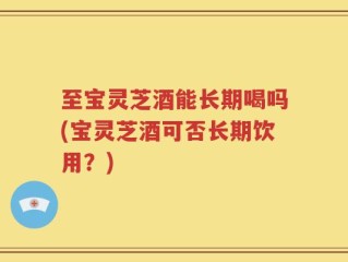 至宝灵芝酒能长期喝吗(宝灵芝酒可否长期饮用？)