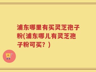 浦东哪里有买灵芝孢子粉(浦东哪儿有灵芝孢子粉可买？)