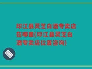印江县灵芝白酒专卖店在哪里(印江县灵芝白酒专卖店位置咨询)