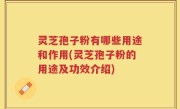 灵芝孢子粉有哪些用途和作用(灵芝孢子粉的用途及功效介绍)