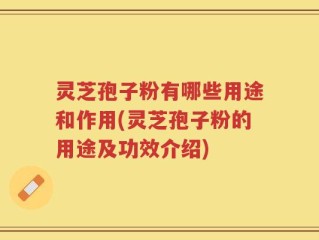 灵芝孢子粉有哪些用途和作用(灵芝孢子粉的用途及功效介绍)