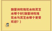 馥蕾诗玫瑰花水和灵芝水哪个好(馥蕾诗玫瑰花水与灵芝水哪个更受欢迎？)