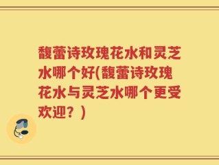 馥蕾诗玫瑰花水和灵芝水哪个好(馥蕾诗玫瑰花水与灵芝水哪个更受欢迎？)