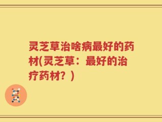 灵芝草治啥病最好的药材(灵芝草：最好的治疗药材？)