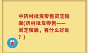中药材批发零售灵芝胶囊(药材批发零售——灵芝胶囊，有什么好处？)