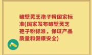 破壁灵芝孢子粉国家标准(国家发布破壁灵芝孢子粉标准，保证产品质量和健康安全)