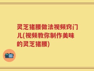 灵芝猪腰做法视频窍门儿(视频教你制作美味的灵芝猪腰)