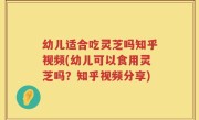 幼儿适合吃灵芝吗知乎视频(幼儿可以食用灵芝吗？知乎视频分享)