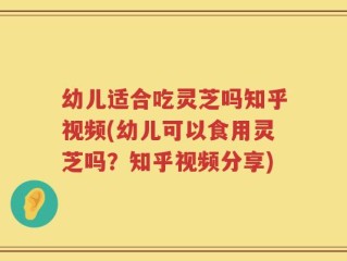 幼儿适合吃灵芝吗知乎视频(幼儿可以食用灵芝吗？知乎视频分享)