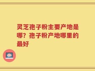 灵芝孢子粉主要产地是哪？孢子粉产地哪里的最好