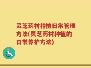 灵芝药材种植日常管理方法(灵芝药材种植的日常养护方法)