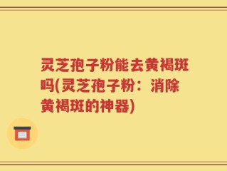 灵芝孢子粉能去黄褐斑吗(灵芝孢子粉：消除黄褐斑的神器)