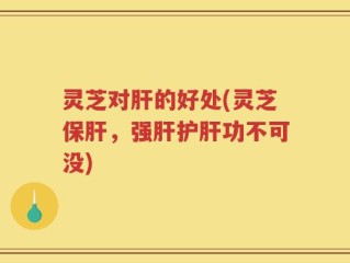 灵芝对肝的好处(灵芝保肝，强肝护肝功不可没)