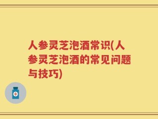 人参灵芝泡酒常识(人参灵芝泡酒的常见问题与技巧)