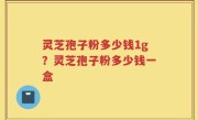 灵芝孢子粉多少钱1g？灵芝孢子粉多少钱一盒