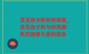 灵芝孢子粉和桦褐菌_灵芝孢子粉与桦褐菌：天然健康力量的结合