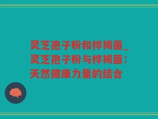 灵芝孢子粉和桦褐菌_灵芝孢子粉与桦褐菌：天然健康力量的结合