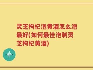 灵芝枸杞泡黄酒怎么泡最好(如何最佳泡制灵芝枸杞黄酒)