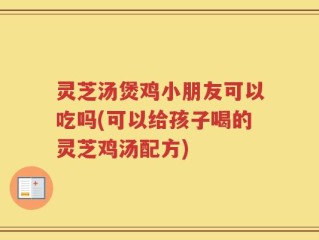 灵芝汤煲鸡小朋友可以吃吗(可以给孩子喝的灵芝鸡汤配方)