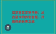 岱芝堂灵芝孢子粉：从古至今的养生智慧，开启你的长寿之旅