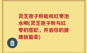 灵芝孢子粉能和红枣泡水喝(灵芝孢子粉与红枣的搭配，开启你的健康新篇章)