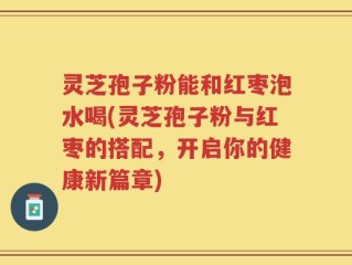 灵芝孢子粉能和红枣泡水喝(灵芝孢子粉与红枣的搭配，开启你的健康新篇章)