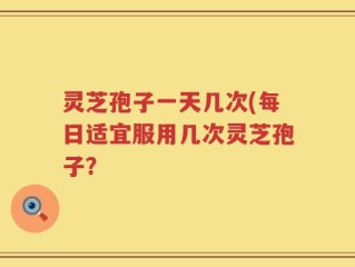 灵芝孢子一天几次(每日适宜服用几次灵芝孢子？