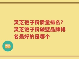 灵芝孢子粉质量排名？灵芝饱子粉破璧品牌排名最好的是哪个