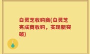 白灵芝收购商(白灵芝完成商收购，实现新突破)