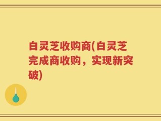 白灵芝收购商(白灵芝完成商收购，实现新突破)