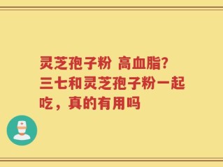 灵芝孢子粉 高血脂？三七和灵芝孢子粉一起吃，真的有用吗