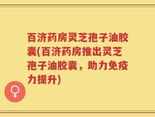 百济药房灵芝孢子油胶囊(百济药房推出灵芝孢子油胶囊，助力免疫力提升)