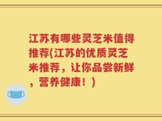 江苏有哪些灵芝米值得推荐(江苏的优质灵芝米推荐，让你品尝新鲜，营养健康！)
