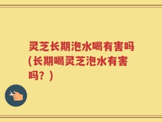 灵芝长期泡水喝有害吗(长期喝灵芝泡水有害吗？)