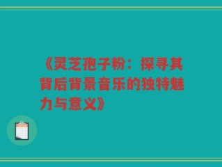 《灵芝孢子粉：探寻其背后背景音乐的独特魅力与意义》