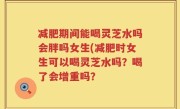 减肥期间能喝灵芝水吗会胖吗女生(减肥时女生可以喝灵芝水吗？喝了会增重吗？
