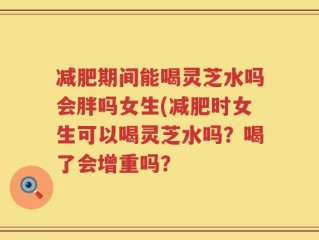 减肥期间能喝灵芝水吗会胖吗女生(减肥时女生可以喝灵芝水吗？喝了会增重吗？