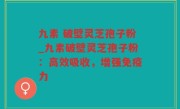 九素 破壁灵芝孢子粉_九素破壁灵芝孢子粉：高效吸收，增强免疫力