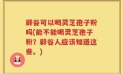 辟谷可以喝灵芝孢子粉吗(能不能喝灵芝孢子粉？辟谷人应该知道这些。)