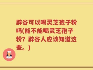 辟谷可以喝灵芝孢子粉吗(能不能喝灵芝孢子粉？辟谷人应该知道这些。)