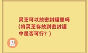 灵芝可以放密封罐里吗(将灵芝存放到密封罐中是否可行？)