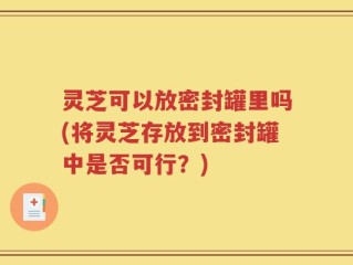 灵芝可以放密封罐里吗(将灵芝存放到密封罐中是否可行？)