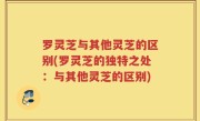 罗灵芝与其他灵芝的区别(罗灵芝的独特之处：与其他灵芝的区别)