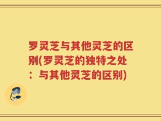 罗灵芝与其他灵芝的区别(罗灵芝的独特之处：与其他灵芝的区别)