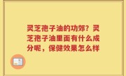 灵芝孢子油的功郊？灵芝孢子油里面有什么成分呢，保健效果怎么样