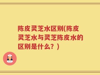 陈皮灵芝水区别(陈皮灵芝水与灵芝陈皮水的区别是什么？)